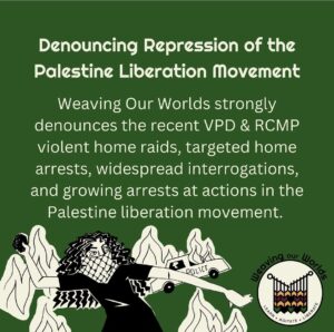 Green background with beige text reads: Denouncing Repression of the Palestine Liberation Movement. Weaving Our Worlds strongly denounces the recent Vancouver Police Department and Royal Canadian Mounted Police's violent home raids, targeted home arrests, widespread interrogations, and growing arrests at actions in the Palestine liberation movement. WOW logo in bottom right corner. Bottom left corner is a drawing of a protestor throwing rocks with a burning cop car in the back by Anonymous Safsafi.