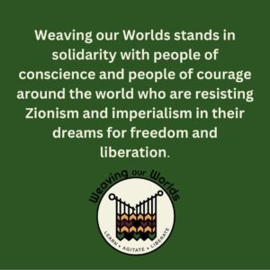 Green background with beige text reads: Weaving our Worlds stands in solidarity with people of conscience and people of courage around the world who are resisting Zionism and imperialism in their dreams for freedom and liberation. WOW logo in bottom right corner.