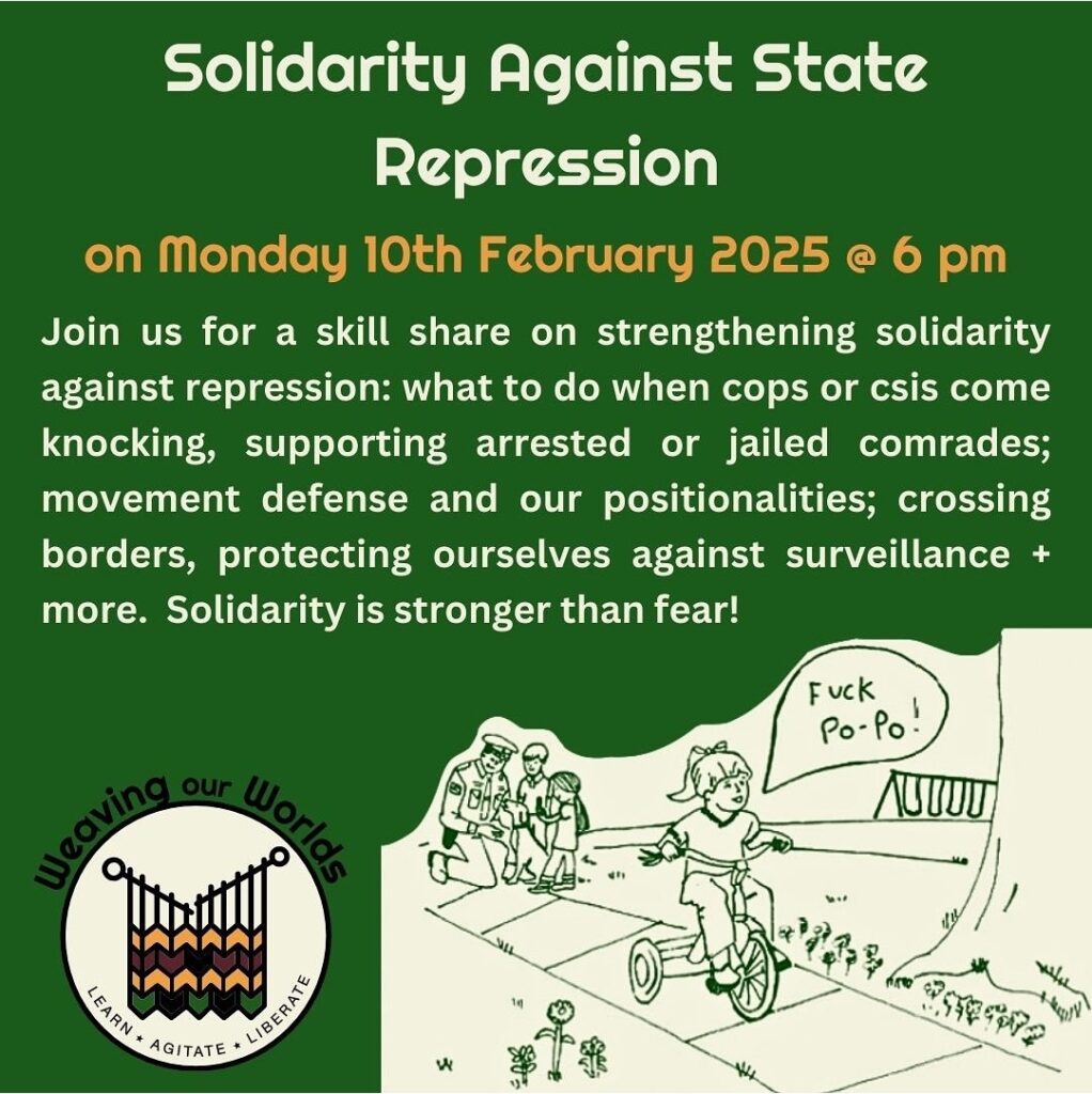 Green background with beige text reads: "Solidarity Against State Repression on Monday 10th February 2025. Join us for a skill share on strengthening solidarity against repression: what to do when cops or csis come knocking, supporting arrested or jailed comrades; movement defense and our positionalities; crossing borders, protecting ourselves against surveillance + more. Solidarity is stronger than fear!" Bottom left corner has Weaving our Worlds logo. Bottom right corner has art work of child on bicycle riding away from police with speech bubble saying "fuck po po"