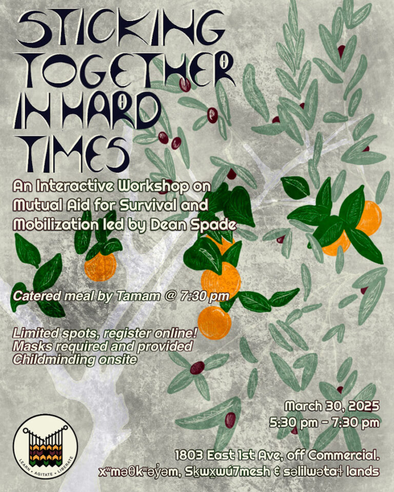 Sticking Together in Hard Times: An Interactive Workshop on Mutual Aid for Survival and Mobilization led by Dean Spade. Catered meal by Tamam @ 7:30 pm. Limited spots, register online! Masks required and provided. Childminding onsite March 30 2025, 5;30 pm - 7:30 pm 1803 East 1st Ave, off Commercial Musqueam, Squamish and Tsleil-waututh lands